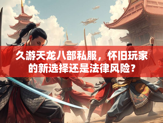 久游天龙八部私服，怀旧玩家的新选择还是法律风险？