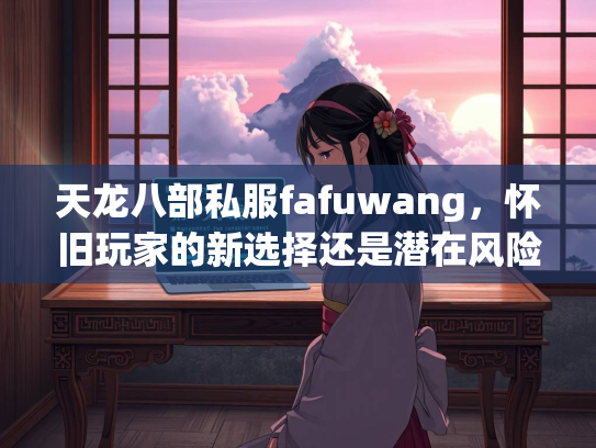 天龙八部私服fafuwang，怀旧玩家的新选择还是潜在风险？