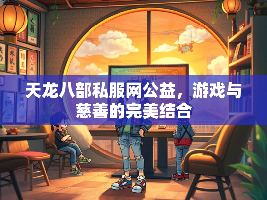 天龙八部私服网公益，游戏与慈善的完美结合