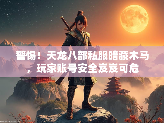 警惕！天龙八部私服暗藏木马，玩家账号安全岌岌可危