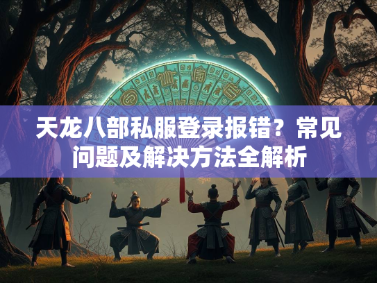 天龙八部私服登录报错？常见问题及解决方法全解析