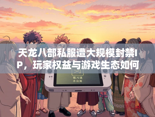 天龙八部私服遭大规模封禁IP，玩家权益与游戏生态如何平衡？