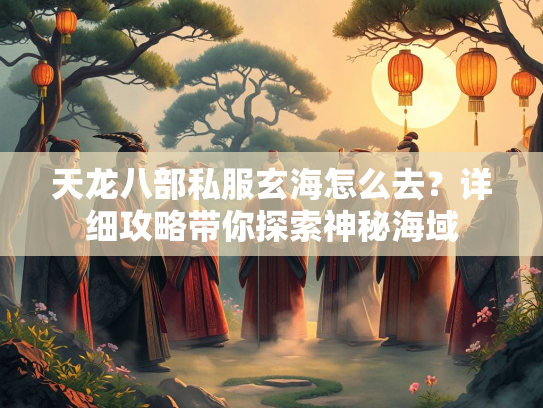 天龙八部私服玄海怎么去？详细攻略带你探索神秘海域