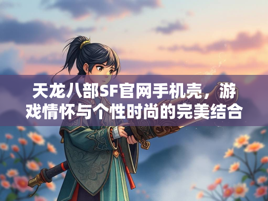 天龙八部SF官网手机壳，游戏情怀与个性时尚的完美结合