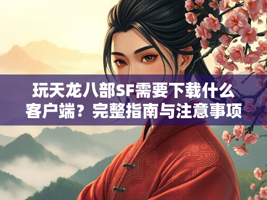 玩天龙八部SF需要下载什么客户端？完整指南与注意事项  第3张