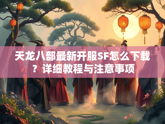 天龙八部最新开服SF怎么下载？详细教程与注意事项