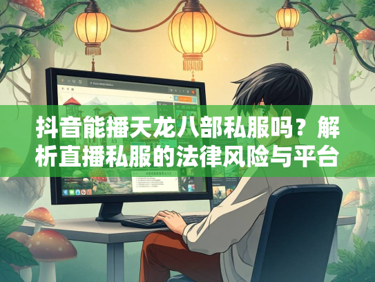 抖音能播天龙八部私服吗？解析直播私服的法律风险与平台政策