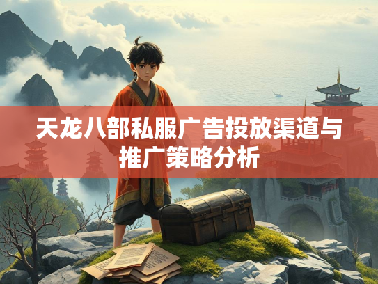 天龙八部私服广告投放渠道与推广策略分析  第2张