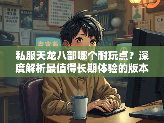 私服天龙八部哪个耐玩点？深度解析最值得长期体验的版本  第2张
