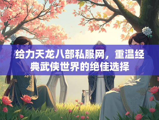 给力天龙八部私服网，重温经典武侠世界的绝佳选择