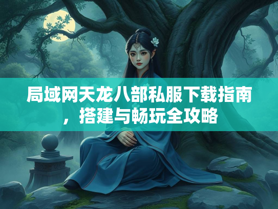 局域网天龙八部私服下载指南，搭建与畅玩全攻略