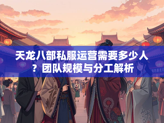 天龙八部私服运营需要多少人？团队规模与分工解析  第2张