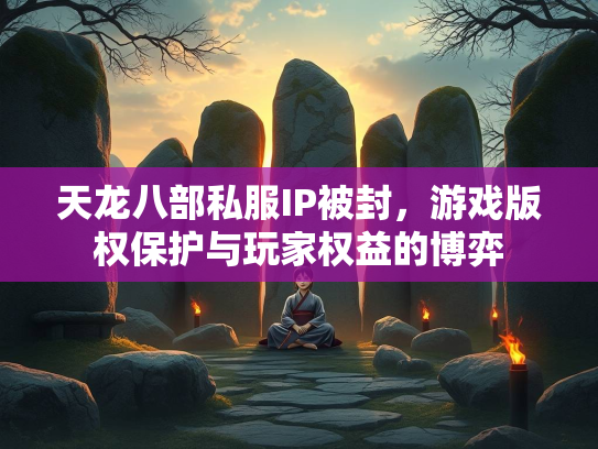 天龙八部私服IP被封，游戏版权保护与玩家权益的博弈