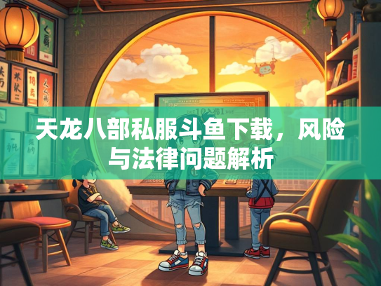 天龙八部私服斗鱼下载，风险与法律问题解析