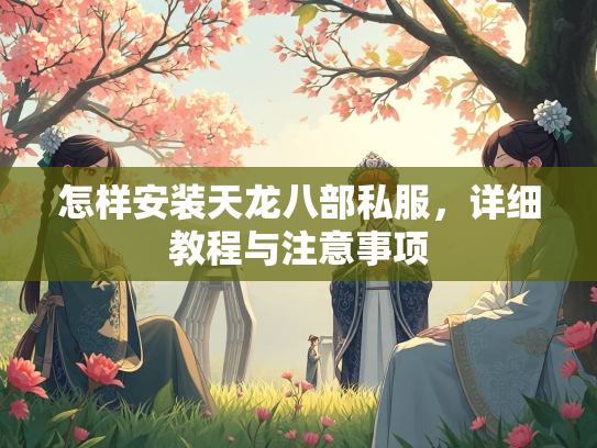 怎样安装天龙八部私服，详细教程与注意事项