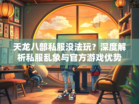 天龙八部私服没法玩？深度解析私服乱象与官方游戏优势