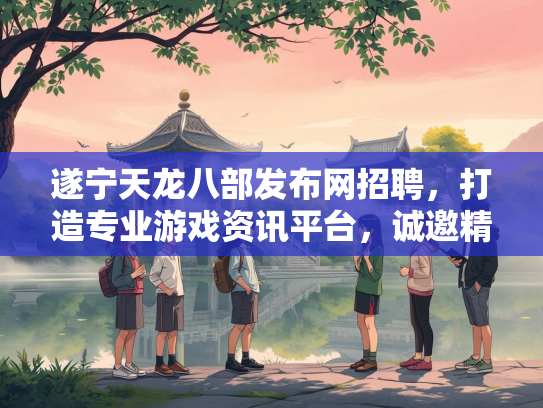遂宁天龙八部发布网招聘，打造专业游戏资讯平台，诚邀精英加入
