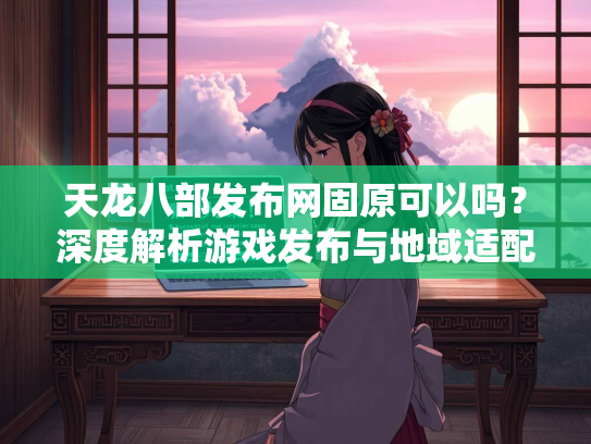 天龙八部发布网固原可以吗？深度解析游戏发布与地域适配问题