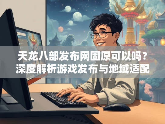 天龙八部发布网固原可以吗？深度解析游戏发布与地域适配问题
