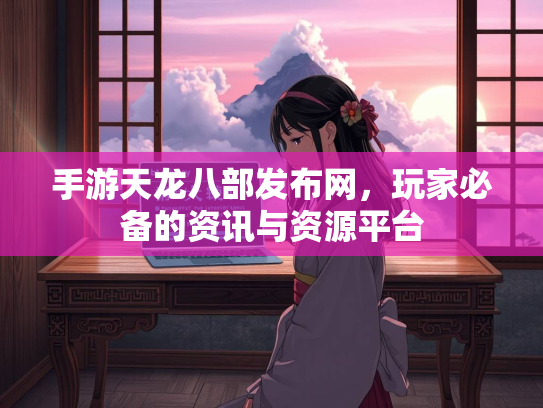 手游天龙八部发布网，玩家必备的资讯与资源平台