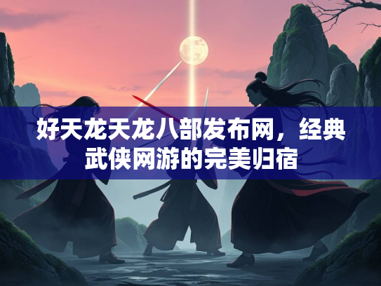 好天龙天龙八部发布网，经典武侠网游的完美归宿