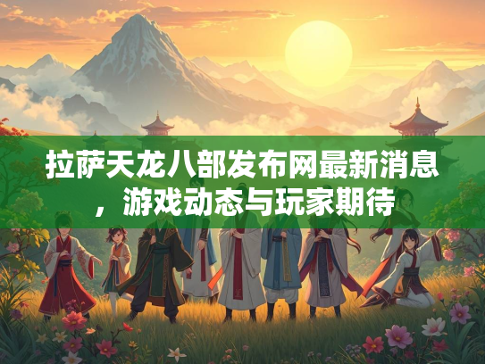 拉萨天龙八部发布网最新消息，游戏动态与玩家期待