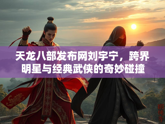 天龙八部发布网刘宇宁，跨界明星与经典武侠的奇妙碰撞  第3张