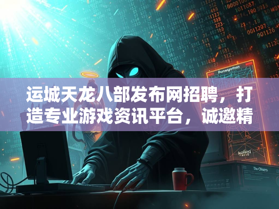 运城天龙八部发布网招聘，打造专业游戏资讯平台，诚邀精英加入