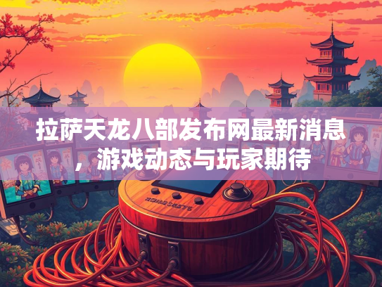 拉萨天龙八部发布网最新消息，游戏动态与玩家期待