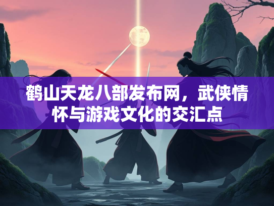 鹤山天龙八部发布网，武侠情怀与游戏文化的交汇点