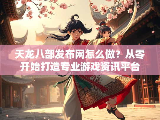 天龙八部发布网怎么做？从零开始打造专业游戏资讯平台