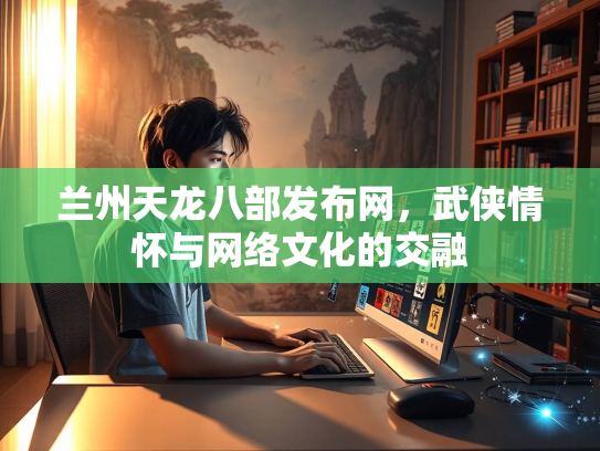 兰州天龙八部发布网，武侠情怀与网络文化的交融