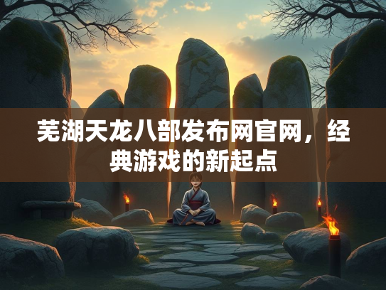 芜湖天龙八部发布网官网，经典游戏的新起点