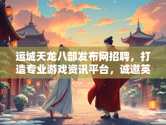 运城天龙八部发布网招聘，打造专业游戏资讯平台，诚邀英才加入