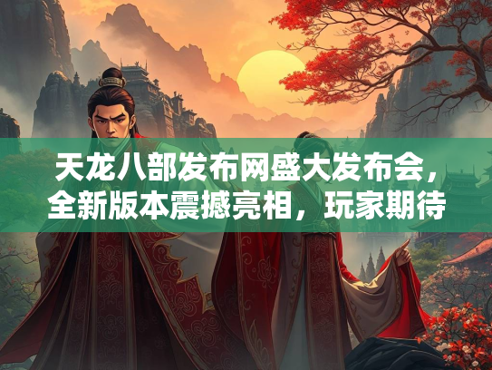 天龙八部发布网盛大发布会，全新版本震撼亮相，玩家期待值拉满