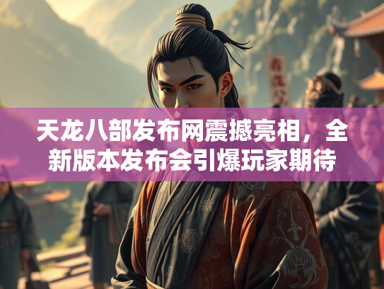 天龙八部发布网震撼亮相，全新版本发布会引爆玩家期待
