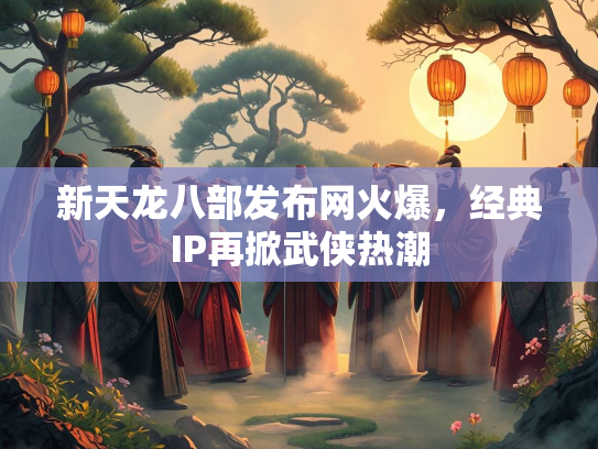 新天龙八部发布网火爆，经典IP再掀武侠热潮