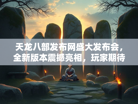 天龙八部发布网盛大发布会，全新版本震撼亮相，玩家期待值拉满