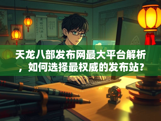 天龙八部发布网最大平台解析，如何选择最权威的发布站？
