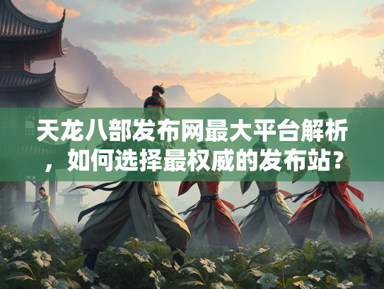 天龙八部发布网最大平台解析，如何选择最权威的发布站？
