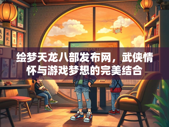 绘梦天龙八部发布网，武侠情怀与游戏梦想的完美结合