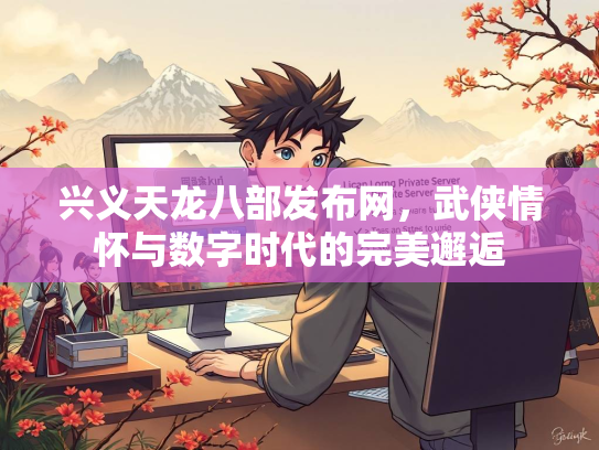兴义天龙八部发布网，武侠情怀与数字时代的完美邂逅