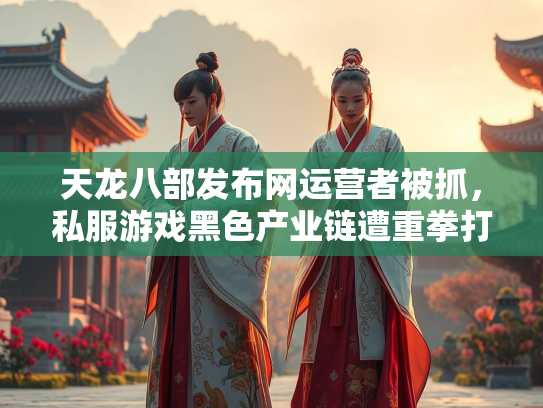 天龙八部发布网运营者被抓，私服游戏黑色产业链遭重拳打击
