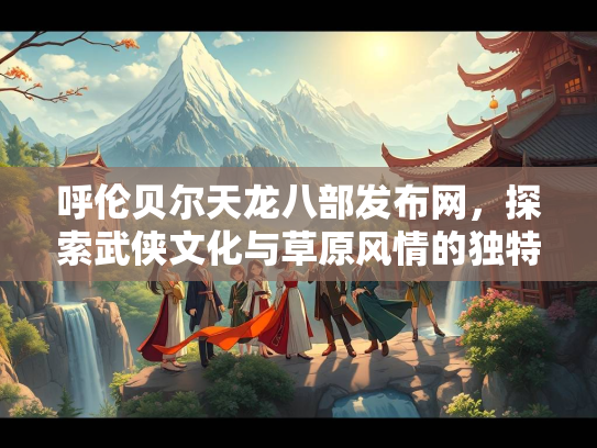 呼伦贝尔天龙八部发布网，探索武侠文化与草原风情的独特交汇