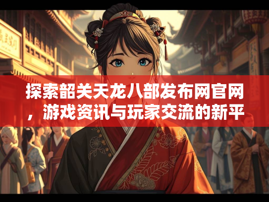 探索韶关天龙八部发布网官网，游戏资讯与玩家交流的新平台  第2张
