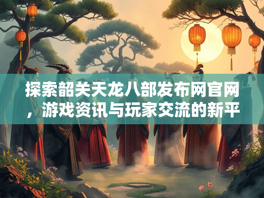 探索韶关天龙八部发布网官网，游戏资讯与玩家交流的新平台