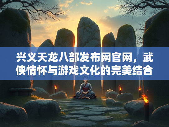 兴义天龙八部发布网官网，武侠情怀与游戏文化的完美结合