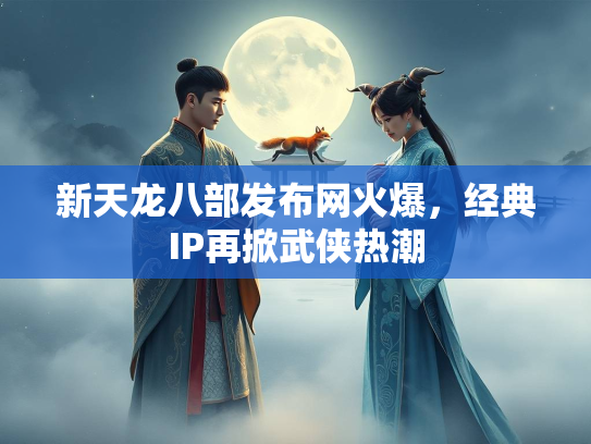 新天龙八部发布网火爆，经典IP再掀武侠热潮