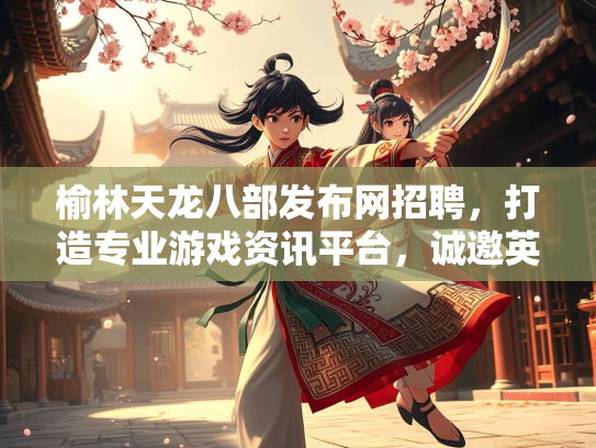 榆林天龙八部发布网招聘，打造专业游戏资讯平台，诚邀英才加入