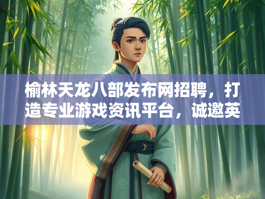 榆林天龙八部发布网招聘，打造专业游戏资讯平台，诚邀英才加入